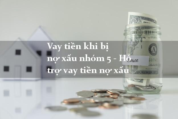 Vay tiền khi bị nợ xấu nhóm 5 - Hỗ trợ vay tiền nợ xấu